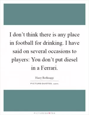 I don’t think there is any place in football for drinking. I have said on several occasions to players: You don’t put diesel in a Ferrari Picture Quote #1