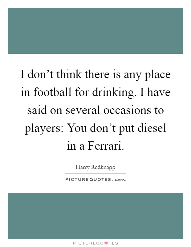 I don't think there is any place in football for drinking. I have said on several occasions to players: You don't put diesel in a Ferrari. Picture Quote #1