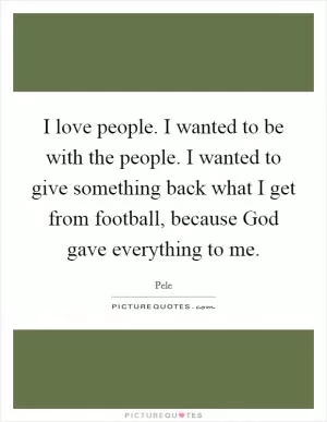 I love people. I wanted to be with the people. I wanted to give something back what I get from football, because God gave everything to me Picture Quote #1