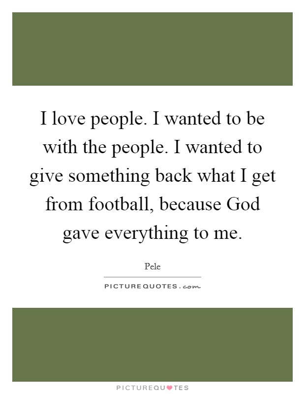 I love people. I wanted to be with the people. I wanted to give something back what I get from football, because God gave everything to me. Picture Quote #1