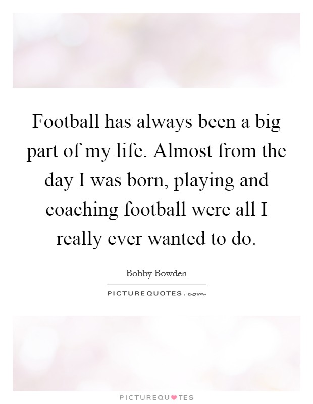 Football has always been a big part of my life. Almost from the day I was born, playing and coaching football were all I really ever wanted to do. Picture Quote #1