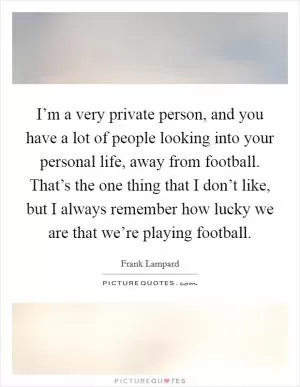 I’m a very private person, and you have a lot of people looking into your personal life, away from football. That’s the one thing that I don’t like, but I always remember how lucky we are that we’re playing football Picture Quote #1