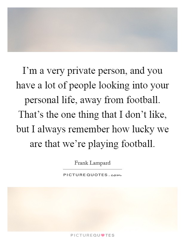 I'm a very private person, and you have a lot of people looking into your personal life, away from football. That's the one thing that I don't like, but I always remember how lucky we are that we're playing football. Picture Quote #1