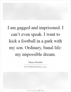 I am gagged and imprisoned. I can’t even speak. I want to kick a football in a park with my son. Ordinary, banal life: my impossible dream Picture Quote #1
