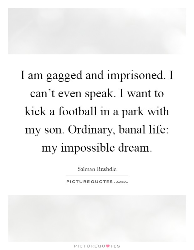 I am gagged and imprisoned. I can't even speak. I want to kick a football in a park with my son. Ordinary, banal life: my impossible dream. Picture Quote #1