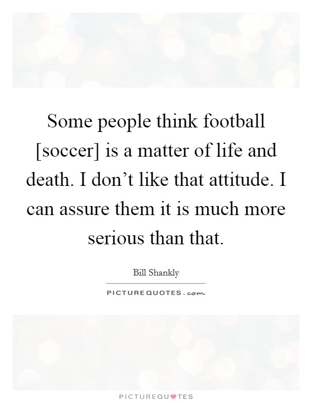 Some people think football [soccer] is a matter of life and death. I don't like that attitude. I can assure them it is much more serious than that. Picture Quote #1
