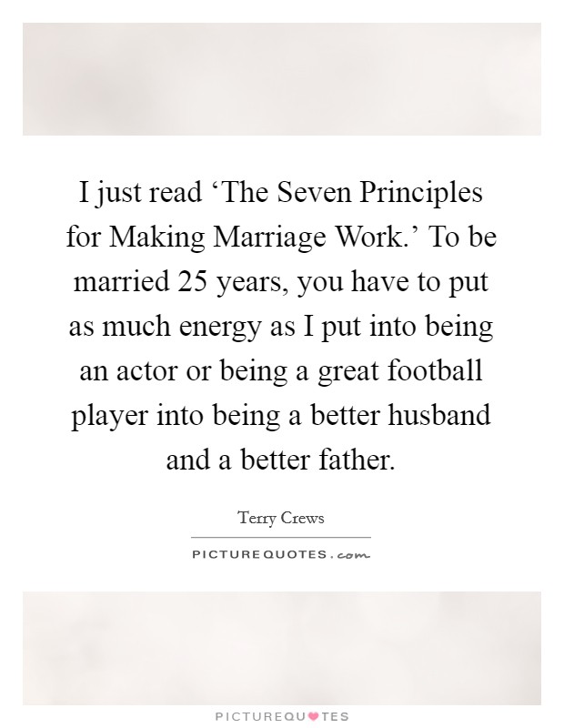 I just read ‘The Seven Principles for Making Marriage Work.' To be married 25 years, you have to put as much energy as I put into being an actor or being a great football player into being a better husband and a better father. Picture Quote #1