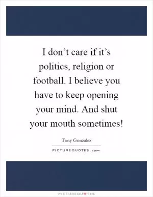 I don’t care if it’s politics, religion or football. I believe you have to keep opening your mind. And shut your mouth sometimes! Picture Quote #1
