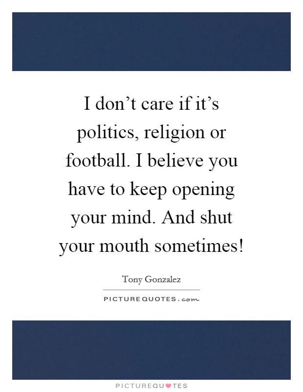 I don't care if it's politics, religion or football. I believe you have to keep opening your mind. And shut your mouth sometimes! Picture Quote #1