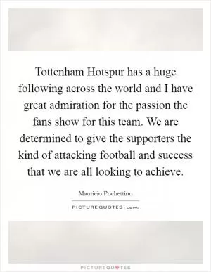 Tottenham Hotspur has a huge following across the world and I have great admiration for the passion the fans show for this team. We are determined to give the supporters the kind of attacking football and success that we are all looking to achieve Picture Quote #1
