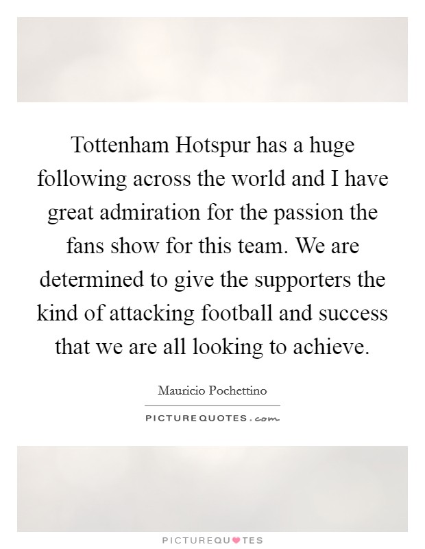 Tottenham Hotspur has a huge following across the world and I have great admiration for the passion the fans show for this team. We are determined to give the supporters the kind of attacking football and success that we are all looking to achieve. Picture Quote #1