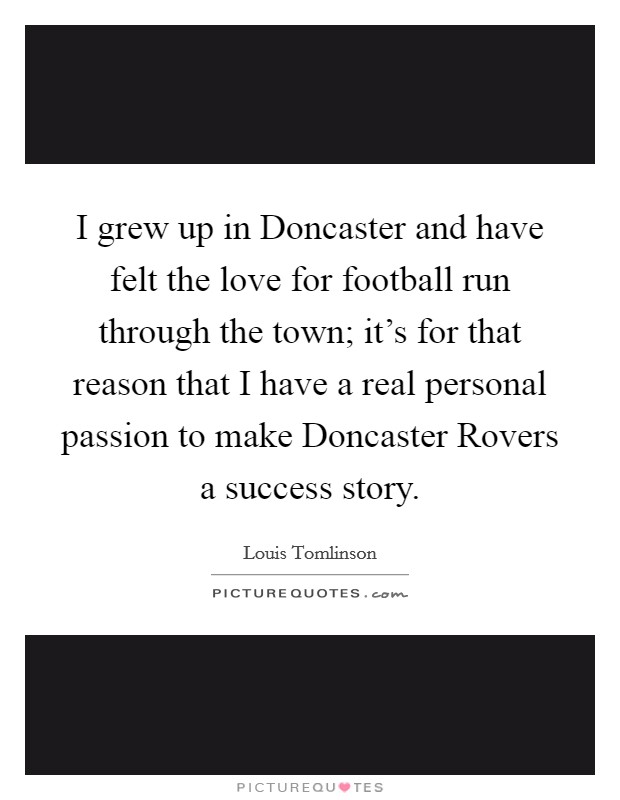 I grew up in Doncaster and have felt the love for football run through the town; it's for that reason that I have a real personal passion to make Doncaster Rovers a success story. Picture Quote #1