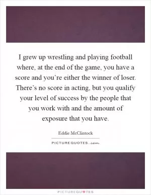 I grew up wrestling and playing football where, at the end of the game, you have a score and you’re either the winner of loser. There’s no score in acting, but you qualify your level of success by the people that you work with and the amount of exposure that you have Picture Quote #1