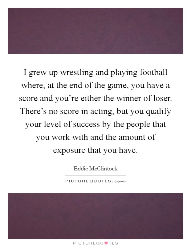 I grew up wrestling and playing football where, at the end of the game, you have a score and you're either the winner of loser. There's no score in acting, but you qualify your level of success by the people that you work with and the amount of exposure that you have. Picture Quote #1