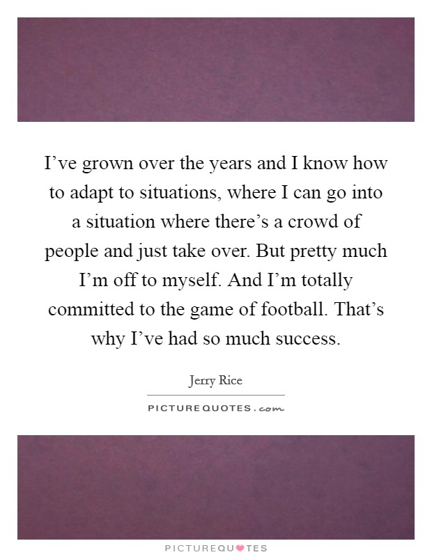 I've grown over the years and I know how to adapt to situations, where I can go into a situation where there's a crowd of people and just take over. But pretty much I'm off to myself. And I'm totally committed to the game of football. That's why I've had so much success. Picture Quote #1