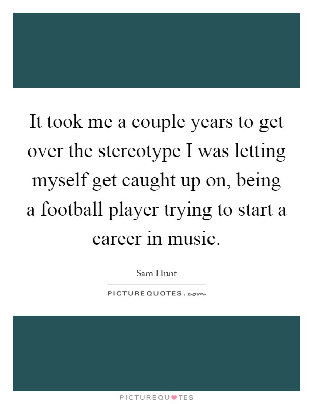 It took me a couple years to get over the stereotype I was letting myself get caught up on, being a football player trying to start a career in music. Picture Quote #1