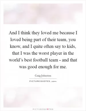 And I think they loved me because I loved being part of their team, you know, and I quite often say to kids, that I was the worst player in the world’s best football team - and that was good enough for me Picture Quote #1