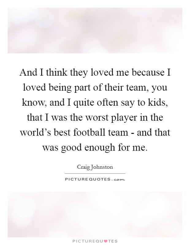 And I think they loved me because I loved being part of their team, you know, and I quite often say to kids, that I was the worst player in the world's best football team - and that was good enough for me. Picture Quote #1