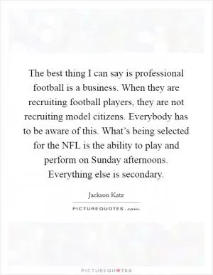 The best thing I can say is professional football is a business. When they are recruiting football players, they are not recruiting model citizens. Everybody has to be aware of this. What’s being selected for the NFL is the ability to play and perform on Sunday afternoons. Everything else is secondary Picture Quote #1
