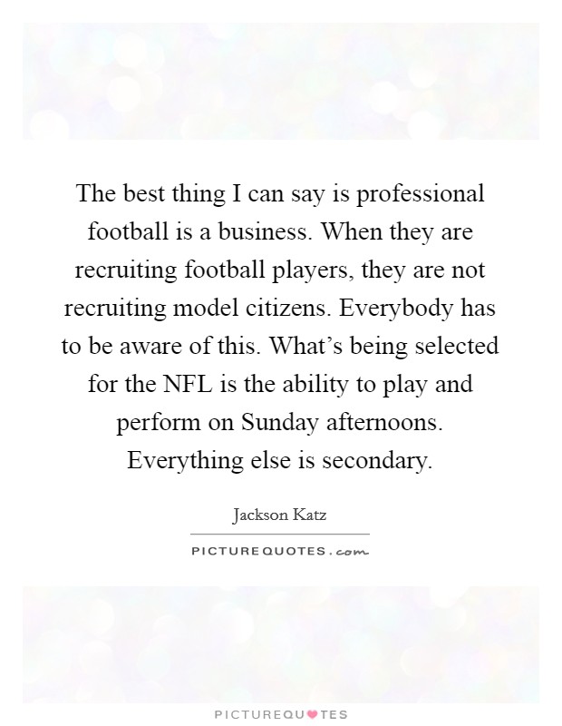 The best thing I can say is professional football is a business. When they are recruiting football players, they are not recruiting model citizens. Everybody has to be aware of this. What's being selected for the NFL is the ability to play and perform on Sunday afternoons. Everything else is secondary. Picture Quote #1