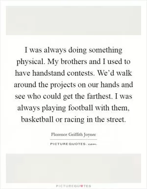 I was always doing something physical. My brothers and I used to have handstand contests. We’d walk around the projects on our hands and see who could get the farthest. I was always playing football with them, basketball or racing in the street Picture Quote #1