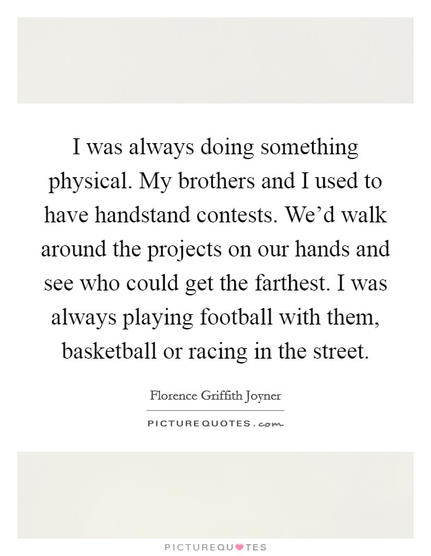 I was always doing something physical. My brothers and I used to have handstand contests. We'd walk around the projects on our hands and see who could get the farthest. I was always playing football with them, basketball or racing in the street. Picture Quote #1