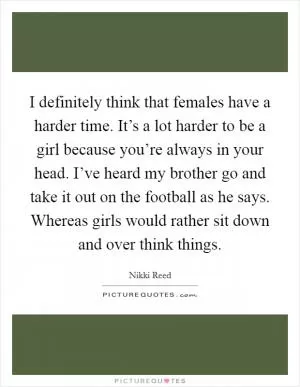 I definitely think that females have a harder time. It’s a lot harder to be a girl because you’re always in your head. I’ve heard my brother go and take it out on the football as he says. Whereas girls would rather sit down and over think things Picture Quote #1