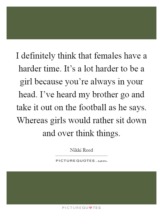 I definitely think that females have a harder time. It's a lot harder to be a girl because you're always in your head. I've heard my brother go and take it out on the football as he says. Whereas girls would rather sit down and over think things. Picture Quote #1