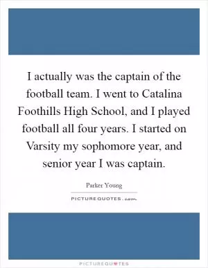 I actually was the captain of the football team. I went to Catalina Foothills High School, and I played football all four years. I started on Varsity my sophomore year, and senior year I was captain Picture Quote #1
