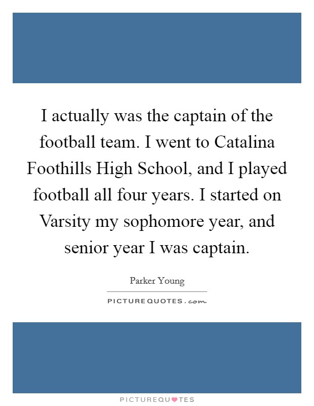 I actually was the captain of the football team. I went to Catalina Foothills High School, and I played football all four years. I started on Varsity my sophomore year, and senior year I was captain. Picture Quote #1
