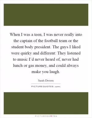 When I was a teen, I was never really into the captain of the football team or the student body president. The guys I liked were quirky and different: They listened to music I’d never heard of, never had lunch or gas money, and could always make you laugh Picture Quote #1