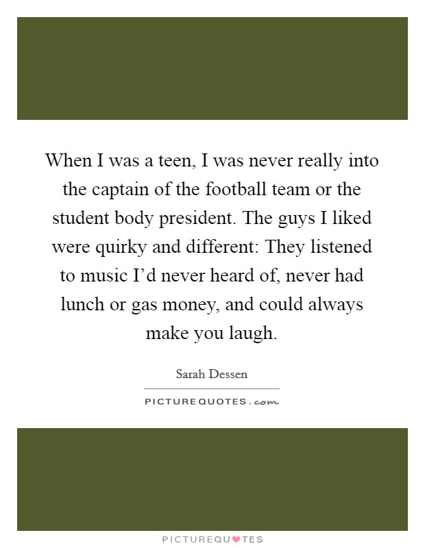 When I was a teen, I was never really into the captain of the football team or the student body president. The guys I liked were quirky and different: They listened to music I'd never heard of, never had lunch or gas money, and could always make you laugh. Picture Quote #1