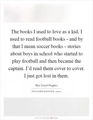 The books I used to love as a kid, I used to read football books - and by that I mean soccer books - stories about boys in school who started to play football and then became the captain. I’d read them cover to cover. I just got lost in them Picture Quote #1