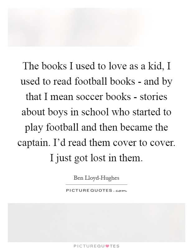 The books I used to love as a kid, I used to read football books - and by that I mean soccer books - stories about boys in school who started to play football and then became the captain. I'd read them cover to cover. I just got lost in them. Picture Quote #1