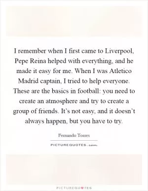 I remember when I first came to Liverpool, Pepe Reina helped with everything, and he made it easy for me. When I was Atletico Madrid captain, I tried to help everyone. These are the basics in football: you need to create an atmosphere and try to create a group of friends. It’s not easy, and it doesn’t always happen, but you have to try Picture Quote #1