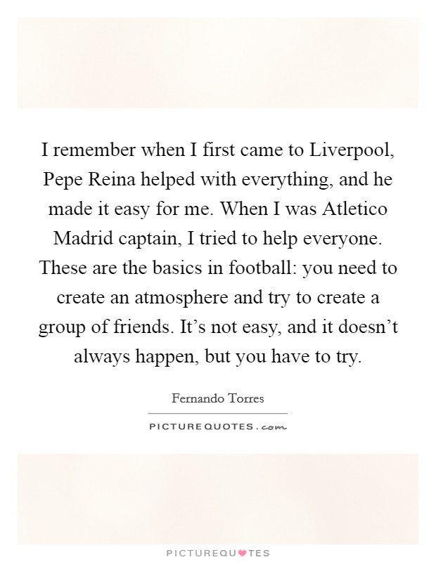 I remember when I first came to Liverpool, Pepe Reina helped with everything, and he made it easy for me. When I was Atletico Madrid captain, I tried to help everyone. These are the basics in football: you need to create an atmosphere and try to create a group of friends. It's not easy, and it doesn't always happen, but you have to try. Picture Quote #1