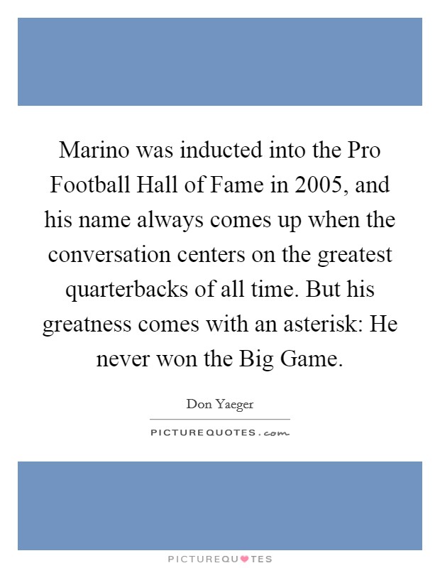 Marino was inducted into the Pro Football Hall of Fame in 2005, and his name always comes up when the conversation centers on the greatest quarterbacks of all time. But his greatness comes with an asterisk: He never won the Big Game. Picture Quote #1