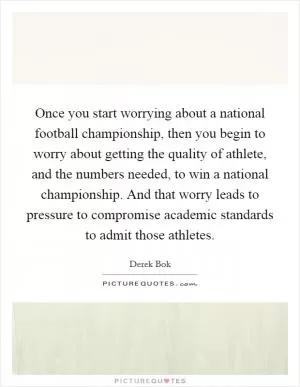Once you start worrying about a national football championship, then you begin to worry about getting the quality of athlete, and the numbers needed, to win a national championship. And that worry leads to pressure to compromise academic standards to admit those athletes Picture Quote #1