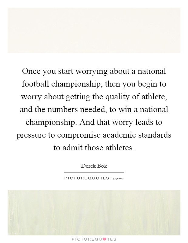 Once you start worrying about a national football championship, then you begin to worry about getting the quality of athlete, and the numbers needed, to win a national championship. And that worry leads to pressure to compromise academic standards to admit those athletes. Picture Quote #1
