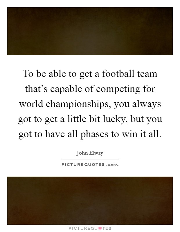 To be able to get a football team that's capable of competing for world championships, you always got to get a little bit lucky, but you got to have all phases to win it all. Picture Quote #1