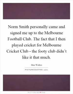 Norm Smith personally came and signed me up to the Melbourne Football Club. The fact that I then played cricket for Melbourne Cricket Club - the footy club didn’t like it that much Picture Quote #1