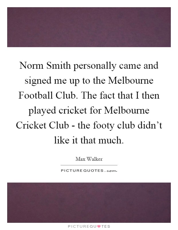 Norm Smith personally came and signed me up to the Melbourne Football Club. The fact that I then played cricket for Melbourne Cricket Club - the footy club didn't like it that much. Picture Quote #1