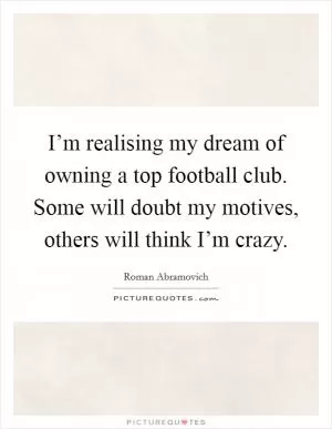I’m realising my dream of owning a top football club. Some will doubt my motives, others will think I’m crazy Picture Quote #1