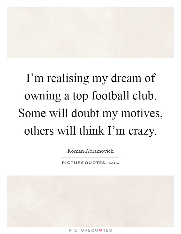 I'm realising my dream of owning a top football club. Some will doubt my motives, others will think I'm crazy. Picture Quote #1