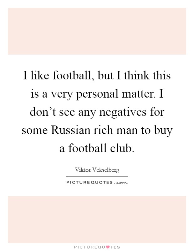 I like football, but I think this is a very personal matter. I don't see any negatives for some Russian rich man to buy a football club. Picture Quote #1
