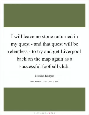 I will leave no stone unturned in my quest - and that quest will be relentless - to try and get Liverpool back on the map again as a successful football club Picture Quote #1