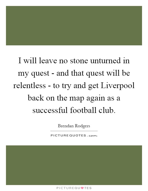 I will leave no stone unturned in my quest - and that quest will be relentless - to try and get Liverpool back on the map again as a successful football club. Picture Quote #1