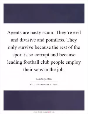Agents are nasty scum. They’re evil and divisive and pointless. They only survive because the rest of the sport is so corrupt and because leading football club people employ their sons in the job Picture Quote #1