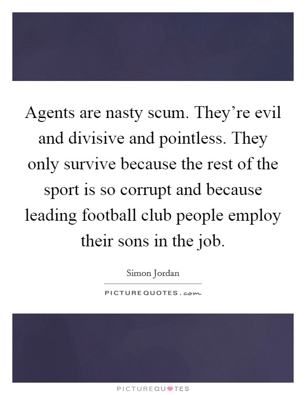 Agents are nasty scum. They're evil and divisive and pointless. They only survive because the rest of the sport is so corrupt and because leading football club people employ their sons in the job. Picture Quote #1