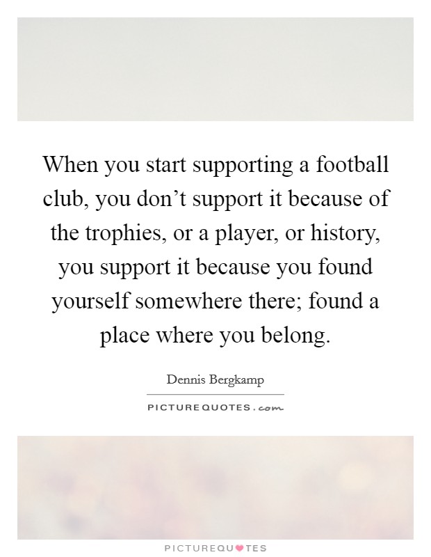 When you start supporting a football club, you don't support it because of the trophies, or a player, or history, you support it because you found yourself somewhere there; found a place where you belong. Picture Quote #1